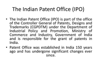 The Indian Patent Office (IPO)
• The Indian Patent Office (IPO) is part of the office
of the Controller General of Patents, Designs and
Trademarks (CGPDTM) under the Department of
Industrial Policy and Promotion, Ministry of
Commerce and Industry, Government of India
and is responsible for the grant of patents in
India.
• Patent Office was established in India 150 years
ago and has undergone significant changes ever
since.
 