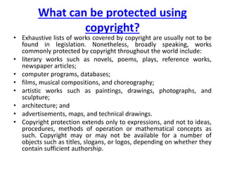 What can be protected using
copyright?
• Exhaustive lists of works covered by copyright are usually not to be
found in legislation. Nonetheless, broadly speaking, works
commonly protected by copyright throughout the world include:
• literary works such as novels, poems, plays, reference works,
newspaper articles;
• computer programs, databases;
• films, musical compositions, and choreography;
• artistic works such as paintings, drawings, photographs, and
sculpture;
• architecture; and
• advertisements, maps, and technical drawings.
• Copyright protection extends only to expressions, and not to ideas,
procedures, methods of operation or mathematical concepts as
such. Copyright may or may not be available for a number of
objects such as titles, slogans, or logos, depending on whether they
contain sufficient authorship.
 