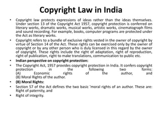 Copyright Law in India
• Copyright law protects expressions of ideas rather than the ideas themselves.
Under section 13 of the Copyright Act 1957, copyright protection is conferred on
literary works, dramatic works, musical works, artistic works, cinematograph films
and sound recording. For example, books, computer programs are protected under
the Act as literary works.
• Copyright refers to a bundle of exclusive rights vested in the owner of copyright by
virtue of Section 14 of the Act. These rights can be exercised only by the owner of
copyright or by any other person who is duly licensed in this regard by the owner
of copyright. These rights include the right of adaptation, right of reproduction,
right of publication, right to make translations, communication to public etc.
• Indian perspective on copyright protection:
• The Copyright Act, 1957 provides copyright protection in India. It confers copyright
protection in the following two forms:
(A) Economic rights of the author, and
(B) Moral Rights of the author.
• (B) Moral Rights:
• Section 57 of the Act defines the two basic 'moral rights of an author. These are:
Right of paternity, and
• Right of integrity.
 