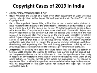 Copyright Cases of 2019 in India
• Sajeev Pillai v. VenuKunnapalli & Anr
• Issue: Whether the author of a work even after assignment of work will have
special rights to claim authorship of his work provided under Section 57(1) of the
Copyright Act?
• Facts: The appellant, Sajeev Pillai, a film director and a script writer claimed to
have researched the history of the grand festival Mamankam and prepared a script
for a movie based on the same epic. He met VenuKunnapalli and signed a MoU
with Kavya Film Company which was associated with Kunnapalli. Sajeev was
initially appointed as the director but then his service was terminated and was
replaced by someone else. The shooting of the movie was thereafter completed
which Sajeev alleged wasdone by mutilating, distorting and modifying his script.
Sajeev in light of that filed a suit seeking various reliefs. An interim injunction
application was also filed to restrain the respondents from releasing, publishing,
distributing and exploiting the film and issuing pre-release publicity without
providing adequate authorship credits to Pillai as per film industry standards.
• Judgement: In deciding the issue, the court noted that the first sub-section of
Section 57(1) provides the author to restrain third parties and the second sub-
section provides the author the entitlement to claim damages by such third party
in respect of any distortion, mutilation or other modifications to his work or any
other action, in relation thereto which would be prejudicial to his honour or
reputation. This provided the appellant an unparalleled advantage in the case and
that his assignment of the work would not exhaust the legal right to claim
authorship over it.
 