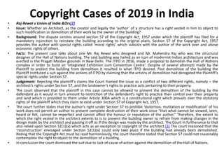 Copyright Cases of 2019 in India
• Raj Rewal v Union of India &Ors[2]
• Issue: Whether an Architect, as the creator and legally the ‘author’ of a structure has a right vested in him to object to
such modification or demolition of their work by the owner of the building?
• Background: The dispute centres around section 57 of the Copyright Act, 1957 under which the plaintiff has filed for a
mandatory injunction to reinstate the building according to the original plans. Section 57 of the Copyright Act, 1957
provides the author with special rights called ‘moral rights’ which subsists with the author of the work over and above
economic rights of others.
• Facts: The present case talks about one Mr. Raj Rewal who designed and Mr. Mahendra Raj who was the structural
designer of the Hall of Nations building. The said building was hailed as an icon of modernist Indian architecture and was
erected in the Pragati Maidan grounds in New Delhi. The ITPO in 2016, made a proposal to demolish the Hall of Nations
complex in order to build an ‘Integrated Exhibition cum Convention Centre’. Despite of several attempts made by the
Plaintiff to protect the building from demolition it resulted in what ITPO desired. Post demolition of the building the
Plaintiff instituted a suit against the actions of ITPO by claiming that the actions of demolition had derogated the Plaintiff’s
special rights under Section 57.
• Judgement: Rejecting the plaintiff’s claims the Court framed the issue as a conflict of two different rights, namely – the
architect’s rights under Section 57, and the landowner’s rights to practice acts pertaining to their property.
• The court observed that the plaintiff in this case cannot be allowed to prevent the demolition of the building by the
defendant as it would in turn amount to restriction of the defendant’s right to practice their control over their property
and land which is provided to them under Article 300A which is a constitutional right which prevails over the statutory
rights of the plaintiff which they claim to exist under Section 57 of Copyright Act, 1957.
• The court further states that the author’s right under Section 57 to prohibit ‘distortion, mutilation or modification’ of his
work does not permit an author to prevent complete destruction of their work since “that what cannot be viewed, seen,
heard or felt, cannot be imperfect and cannot affect the honour or reputation of the author.” Therefore, the extent to
which the right vested in the architect extents to is to prevent the building owner to refrain from making changes in the
design made by the architect and passing it off as if the design was made by the architect. The Court in furtherance to that
also relied upon Section 52(1)(x) which acts as an exception to copyright of the architect.[3] The court reasoned that the
‘reconstruction’ envisaged under Section 52(1)(x) could only take place if the building had already been demolished.
Noting that the Copyright Act must be read harmoniously, the court therefore stated that Section 57 could not reasonably
contemplate the right to object to the demolition of a building.
• In conclusion the court dismissed the suit due to lack of cause of action against the demolition of the Hall of Nations.
 