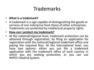 Trademarks
• What is a trademark?
• A trademark is a sign capable of distinguishing the goods or
services of one enterprise from those of other enterprises.
Trademarks are protected by intellectual property rights.
• How can I protect my trademark?
• At the national/regional level, trademark protection can be
obtained through registration, by filing an application for
registration with the national/regional trademark office and
paying the required fees. At the international level, you
have two options: either you can file a trademark
application with the trademark office of each country in
which you are seeking protection, or you can use
WIPO’s Madrid System.
 