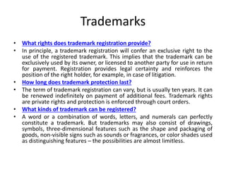 Trademarks
• What rights does trademark registration provide?
• In principle, a trademark registration will confer an exclusive right to the
use of the registered trademark. This implies that the trademark can be
exclusively used by its owner, or licensed to another party for use in return
for payment. Registration provides legal certainty and reinforces the
position of the right holder, for example, in case of litigation.
• How long does trademark protection last?
• The term of trademark registration can vary, but is usually ten years. It can
be renewed indefinitely on payment of additional fees. Trademark rights
are private rights and protection is enforced through court orders.
• What kinds of trademark can be registered?
• A word or a combination of words, letters, and numerals can perfectly
constitute a trademark. But trademarks may also consist of drawings,
symbols, three-dimensional features such as the shape and packaging of
goods, non-visible signs such as sounds or fragrances, or color shades used
as distinguishing features – the possibilities are almost limitless.
 