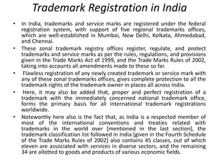 Trademark Registration in India
• In India, trademarks and service marks are registered under the federal
registration system, with support of five regional trademarks offices,
which are well-established in Mumbai, New Delhi, Kolkata, Ahmedabad,
and Chennai.
• These zonal trademark registry offices register, regulate, and protect
trademarks and service marks as per the rules, regulations, and provisions
given in the Trade Marks Act of 1999, and the Trade Marks Rules of 2002,
taking into accounts all amendments made to these so far.
• Flawless registration of any newly created trademark or service mark with
any of these zonal trademarks offices, gives complete protection to all the
trademark rights of the trademark owner in places all across India.
• Here, it may also be added that, proper and perfect registration of a
trademark with the immediately concerned national trademark office,
forms the primary basis for all international trademark registrations
worldwide.
• Noteworthy here also is the fact that, as India is a respected member of
most of the international conventions and treaties related with
trademarks in the world over [mentioned in the last section], the
trademark classification list followed in India [given in the Fourth Schedule
of the Trade Marks Rules of 2002] also contains 45 classes, out of which
eleven are associated with services in diverse sectors, and the remaining
34 are allotted to goods and products of various economic fields.
 