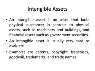 Intangible Assets
• An intangible asset is an asset that lacks
physical substance; in contrast to physical
assets, such as machinery and buildings, and
financial assets such as government securities.
• An intangible asset is usually very hard to
evaluate.
• Examples are patents, copyright, franchises,
goodwill, trademarks, and trade names.
 