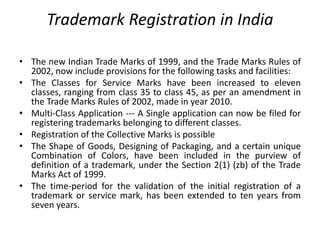 • The new Indian Trade Marks of 1999, and the Trade Marks Rules of
2002, now include provisions for the following tasks and facilities:
• The Classes for Service Marks have been increased to eleven
classes, ranging from class 35 to class 45, as per an amendment in
the Trade Marks Rules of 2002, made in year 2010.
• Multi-Class Application --- A Single application can now be filed for
registering trademarks belonging to different classes.
• Registration of the Collective Marks is possible
• The Shape of Goods, Designing of Packaging, and a certain unique
Combination of Colors, have been included in the purview of
definition of a trademark, under the Section 2(1) (zb) of the Trade
Marks Act of 1999.
• The time-period for the validation of the initial registration of a
trademark or service mark, has been extended to ten years from
seven years.
Trademark Registration in India
 