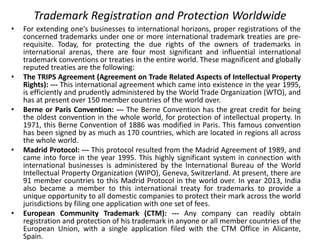Trademark Registration and Protection Worldwide
• For extending one's businesses to international horizons, proper registrations of the
concerned trademarks under one or more international trademark treaties are pre-
requisite. Today, for protecting the due rights of the owners of trademarks in
international arenas, there are four most significant and influential international
trademark conventions or treaties in the entire world. These magnificent and globally
reputed treaties are the following:
• The TRIPS Agreement (Agreement on Trade Related Aspects of Intellectual Property
Rights): --- This international agreement which came into existence in the year 1995,
is efficiently and prudently administered by the World Trade Organization (WTO), and
has at present over 150 member countries of the world over.
• Berne or Paris Convention: --- The Berne Convention has the great credit for being
the oldest convention in the whole world, for protection of intellectual property. In
1971, this Berne Convention of 1886 was modified in Paris. This famous convention
has been signed by as much as 170 countries, which are located in regions all across
the whole world.
• Madrid Protocol: --- This protocol resulted from the Madrid Agreement of 1989, and
came into force in the year 1995. This highly significant system in connection with
international businesses is administered by the International Bureau of the World
Intellectual Property Organization (WIPO), Geneva, Switzerland. At present, there are
91 member countries to this Madrid Protocol in the world over. In year 2013, India
also became a member to this international treaty for trademarks to provide a
unique opportunity to all domestic companies to protect their mark across the world
jurisdictions by filing one application with one set of fees.
• European Community Trademark (CTM): --- Any company can readily obtain
registration and protection of his trademark in anyone or all member countries of the
European Union, with a single application filed with the CTM Office in Alicante,
Spain.
 