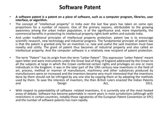 Software Patent
• A software patent is a patent on a piece of software, such as a computer program, libraries, user
interface, or algorithm.
• The concept of "intellectual property" in India over the last few years has taken on some epic
proportions for a number of reasons. One of the primary reasons, attributable to the growing
awareness among the urban Indian population, is of the significance and, more importantly, the
commercial benefits in protecting its intellectual property rights both within and outside India.
• And under traditional principles of intellectual property protection, patent law is to encourage
scientific research, new technology and industrial progress. The fundamental principle of patent law
is that the patent is granted only for an invention i.e. new and useful the said invention must have
novelty and utility. The grant of patent thus becomes of industrial property and also called an
intellectual property. And the computer software is a relatively new recipient of patent protection.
• The term "Patent’’ has its origin from the term "Letter Patent’’. This expression ‘Letter Patent’ meant
open letter and were instruments under the Great Seal of King of England addressed by the Crown to
all the subjects at large in which the Crown conferred certain rights and privileges on one or more
individuals in the kingdom. It was in the later part of the 19th century new inventions in the field of
art, process, method or manner of manufacture, machinery and other substances produced by
manufacturers were on increased and the inventors became very much interested that the inventions
done by them should not be infringed by any one else by copying them or by adopting the methods
used by them. To save the interests of inventors, the then British rulers enacted the Indian Patents
and Design Act, 1911.
• With respect to patentability of software -related inventions, it is currently one of the most heated
areas of debate. Software has become patentable in recent years in most jurisdictions (although with
restrictions in certain countries, notably those signatories of the European Patent Convention or EPC)
and the number of software patents has risen rapidly.
 