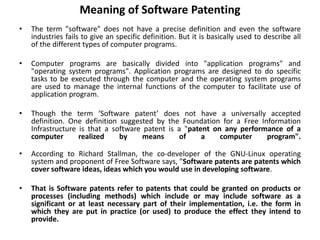 Meaning of Software Patenting
• The term "software" does not have a precise definition and even the software
industries fails to give an specific definition. But it is basically used to describe all
of the different types of computer programs.
• Computer programs are basically divided into "application programs" and
"operating system programs". Application programs are designed to do specific
tasks to be executed through the computer and the operating system programs
are used to manage the internal functions of the computer to facilitate use of
application program.
• Though the term ‘Software patent’ does not have a universally accepted
definition. One definition suggested by the Foundation for a Free Information
Infrastructure is that a software patent is a "patent on any performance of a
computer realized by means of a computer program".
• According to Richard Stallman, the co-developer of the GNU-Linux operating
system and proponent of Free Software says, "Software patents are patents which
cover software ideas, ideas which you would use in developing software.
• That is Software patents refer to patents that could be granted on products or
processes (including methods) which include or may include software as a
significant or at least necessary part of their implementation, i.e. the form in
which they are put in practice (or used) to produce the effect they intend to
provide.
 