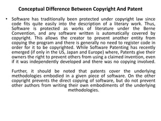 Conceptual Difference Between Copyright And Patent
• Software has traditionally been protected under copyright law since
code fits quite easily into the description of a literary work. Thus,
Software is protected as works of literature under the Berne
Convention, and any software written is automatically covered by
copyright. This allows the creator to prevent another entity from
copying the program and there is generally no need to register code in
order for it to be copyrighted. While Software Patenting has recently
emerged (if only in the US, Japan and Europe) where, Patents give their
owners the right to prevent others from using a claimed invention, even
if it was independently developed and there was no copying involved.
Further, it should be noted that patents cover the underlying
methodologies embodied in a given piece of software. On the other
copyright prevents the direct copying of software, but do not prevent
other authors from writing their own embodiments of the underlying
methodologies.
 