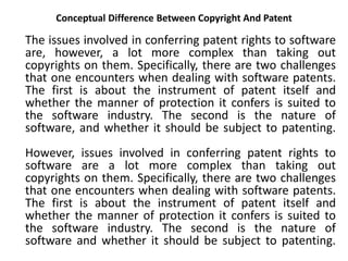 Conceptual Difference Between Copyright And Patent
The issues involved in conferring patent rights to software
are, however, a lot more complex than taking out
copyrights on them. Specifically, there are two challenges
that one encounters when dealing with software patents.
The first is about the instrument of patent itself and
whether the manner of protection it confers is suited to
the software industry. The second is the nature of
software, and whether it should be subject to patenting.
However, issues involved in conferring patent rights to
software are a lot more complex than taking out
copyrights on them. Specifically, there are two challenges
that one encounters when dealing with software patents.
The first is about the instrument of patent itself and
whether the manner of protection it confers is suited to
the software industry. The second is the nature of
software and whether it should be subject to patenting.
 