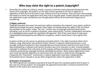 Who may claim the right to a patent /copyright?
• Generally, the author of a literary, artistic, musical or dramatic work automatically becomes the
owner of its copyright. The patent, on the other hand is granted to the first to apply for it,
regardless of who the first to invent it was. Patents cost a lot of money. They cost even more paying
the lawyers to write the application than they cost to actually apply. It takes typically some years for
the application to get considered, even though patent offices do an extremely sloppy job of
considering.
c) Rights conferred
Copyright law gives the owner the exclusive right to reproduce the material, issue copies, perform,
adapt and translate the work. However, these rights are tempered by the rights of fair use which
are available to the public. Under "fair use", certain uses of copyright material would not be
infringing, such as use for academic purposes, news reporting etc. Further, independent recreation
of a copyrighted work would not constitute infringement. Thus if the same piece of code were
independently developed by two different companies, neither would have a claim against the
other.
A patent confers on the owner an absolute monopoly which is the right to prevent others from
making, using, offering for sale without his/her consent. In general, patent protection is a far
stronger method of protection than copyright because the protection extends to the level of the
idea embodied by a software and injuncts ancillary uses of an invention as well. It would weaken
copyright in software that is the base of all European software development, because independent
creations protected by copyright would be attackable by patents. Many patent applications cover
very small and specific algorithms or techniques that are used in a wide variety of programs.
Frequently the "inventions" mentioned in a patent application have been independently
formulated and are already in use by other programmers when the application is filed.
d) Duration of protection
The TRIPS agreement mandates a period of at least 20 years for a product patent and 15 years in
the case of a process patent. For Copyright, the agreement prescribes a minimum period of the
lifetime of the author plus seventy years.
 
