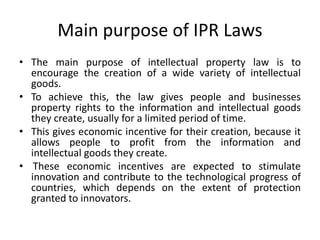Main purpose of IPR Laws
• The main purpose of intellectual property law is to
encourage the creation of a wide variety of intellectual
goods.
• To achieve this, the law gives people and businesses
property rights to the information and intellectual goods
they create, usually for a limited period of time.
• This gives economic incentive for their creation, because it
allows people to profit from the information and
intellectual goods they create.
• These economic incentives are expected to stimulate
innovation and contribute to the technological progress of
countries, which depends on the extent of protection
granted to innovators.
 