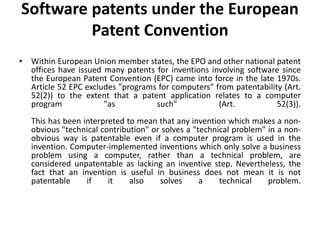 Software patents under the European
Patent Convention
• Within European Union member states, the EPO and other national patent
offices have issued many patents for inventions involving software since
the European Patent Convention (EPC) came into force in the late 1970s.
Article 52 EPC excludes "programs for computers" from patentability (Art.
52(2)) to the extent that a patent application relates to a computer
program "as such" (Art. 52(3)).
This has been interpreted to mean that any invention which makes a non-
obvious "technical contribution" or solves a "technical problem" in a non-
obvious way is patentable even if a computer program is used in the
invention. Computer-implemented inventions which only solve a business
problem using a computer, rather than a technical problem, are
considered unpatentable as lacking an inventive step. Nevertheless, the
fact that an invention is useful in business does not mean it is not
patentable if it also solves a technical problem.
 