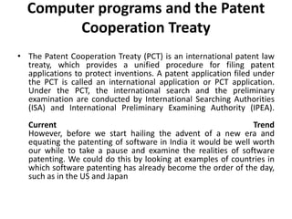 Computer programs and the Patent
Cooperation Treaty
• The Patent Cooperation Treaty (PCT) is an international patent law
treaty, which provides a unified procedure for filing patent
applications to protect inventions. A patent application filed under
the PCT is called an international application or PCT application.
Under the PCT, the international search and the preliminary
examination are conducted by International Searching Authorities
(ISA) and International Preliminary Examining Authority (IPEA).
Current Trend
However, before we start hailing the advent of a new era and
equating the patenting of software in India it would be well worth
our while to take a pause and examine the realities of software
patenting. We could do this by looking at examples of countries in
which software patenting has already become the order of the day,
such as in the US and Japan
 