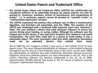 United States Patent and Trademark Office
• The United States Patent and Trademark Office (USPTO) has traditionally not
considered software to be patentable because by statute patents can only be
granted to "processes, machines, articles of manufacture, and compositions of
matter". i.e. In particular, patents cannot be granted to "scientific truths" or
"mathematical expressions" of them.
• The USPTO maintained the position that software was in effect a mathematical
algorithm, and therefore not patentable, into the 1980s. This position of the
USPTO was challenged with a landmark 1981 Supreme Court case, Diamond v.
Diehr. The case involved a device that used computer software to ensure the
correct timing when heating, or curing, rubber. Although the software was the
integral part of the device, it also had other functions that related to real world
manipulation. The court then ruled that as a device to mold rubber, it was a
patentable object. The court essentially ruled that while algorithms themselves
could not be patented, devices that utilized them could.
But in 1982 the U.S. Congress created a new court i.e the Federal Circuit to hear
patent cases. This court allowed patentability of software, to be treated uniformly
throughout the US. Due to a few landmark cases in this court, by the early 1990s
the patentability of software was well established. Moreover, Several successful
litigations show that software patents are now enforceable in the US. That is the
reason, Patenting software has become widespread in the US. As of 2004,
approximately 145,000 patents had issued in the 22 classes of patents covering
computer implemented inventions.
 