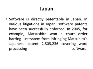 Japan
• Software is directly patentable in Japan. In
various litigations in Japan, software patents
have been successfully enforced. In 2005, for
example, Matsushita won a court order
barring Justsystem from infringing Matsuhita's
Japanese patent 2,803,236 covering word
processing software.
 