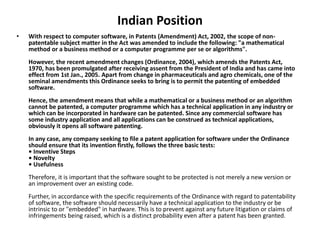 Indian Position
• With respect to computer software, in Patents (Amendment) Act, 2002, the scope of non-
patentable subject matter in the Act was amended to include the following: "a mathematical
method or a business method or a computer programme per se or algorithms".
However, the recent amendment changes (Ordinance, 2004), which amends the Patents Act,
1970, has been promulgated after receiving assent from the President of India and has came into
effect from 1st Jan., 2005. Apart from change in pharmaceuticals and agro chemicals, one of the
seminal amendments this Ordinance seeks to bring is to permit the patenting of embedded
software.
Hence, the amendment means that while a mathematical or a business method or an algorithm
cannot be patented, a computer programme which has a technical application in any industry or
which can be incorporated in hardware can be patented. Since any commercial software has
some industry application and all applications can be construed as technical applications,
obviously it opens all software patenting.
In any case, any company seeking to file a patent application for software under the Ordinance
should ensure that its invention firstly, follows the three basic tests:
• Inventive Steps
• Novelty
• Usefulness
Therefore, it is important that the software sought to be protected is not merely a new version or
an improvement over an existing code.
Further, in accordance with the specific requirements of the Ordinance with regard to patentability
of software, the software should necessarily have a technical application to the industry or be
intrinsic to or "embedded" in hardware. This is to prevent against any future litigation or claims of
infringements being raised, which is a distinct probability even after a patent has been granted.
 