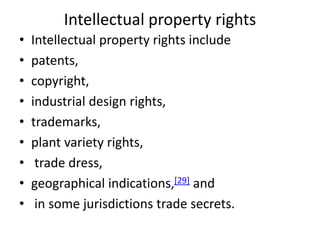 Intellectual property rights
• Intellectual property rights include
• patents,
• copyright,
• industrial design rights,
• trademarks,
• plant variety rights,
• trade dress,
• geographical indications,[29] and
• in some jurisdictions trade secrets.
 