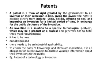 Patents
• A patent is a form of right granted by the government to an
inventor or their successor-in-title, giving the owner the right to
exclude others from making, using, selling, offering to sell, and
importing an invention for a limited period of time, in exchange
for the public disclosure of the invention.
• An invention is a solution to a specific technological problem,
which may be a product or a process and generally has to fulfill
three main requirements:
• it has to be new,
• not obvious and
• there needs to be an industrial applicability.
• To enrich the body of knowledge and stimulate innovation, it is an
obligation for patent owners to disclose valuable information about
their inventions to the public.
• Eg. Patent of a technology or invention
 