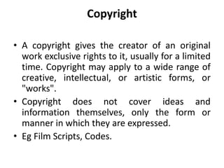 Copyright
• A copyright gives the creator of an original
work exclusive rights to it, usually for a limited
time. Copyright may apply to a wide range of
creative, intellectual, or artistic forms, or
"works".
• Copyright does not cover ideas and
information themselves, only the form or
manner in which they are expressed.
• Eg Film Scripts, Codes.
 