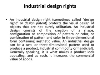 Industrial design rights
• An industrial design right (sometimes called "design
right" or design patent) protects the visual design of
objects that are not purely utilitarian. An industrial
design consists of the creation of a shape,
configuration or composition of pattern or color, or
combination of pattern and color in three-dimensional
form containing aesthetic value. An industrial design
can be a two- or three-dimensional pattern used to
produce a product, industrial commodity or handicraft.
Generally speaking, it is what makes a product look
appealing, and as such, it increases the commercial
value of goods.
 