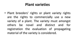 Plant varieties
• Plant breeders' rights or plant variety rights
are the rights to commercially use a new
variety of a plant. The variety must amongst
others be novel and distinct and for
registration the evaluation of propagating
material of the variety is considered.
 