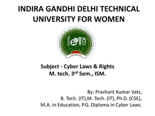 INDIRA GANDHI DELHI TECHNICAL
UNIVERSITY FOR WOMEN
By: Prashant Kumar Vats,
B. Tech. (IT),M. Tech. (IT), Ph.D. (CSE),
M.A. in Education, P.G. Diploma in Cyber Laws.
Subject - Cyber Laws & Rights
M. tech. 3rd Sem., ISM.
 