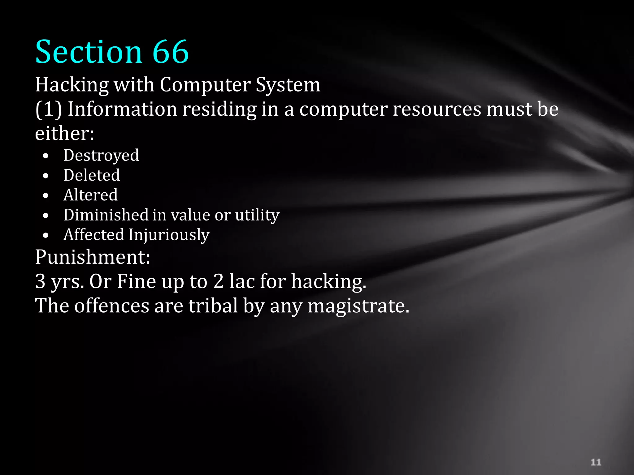 Section 66
Hacking with Computer System
(1) Information residing in a computer resources must be
either:
•   Destroyed
•   Deleted
•   Altered
•   Diminished in value or utility
•   Affected Injuriously
Punishment:
3 yrs. Or Fine up to 2 lac for hacking.
The offences are tribal by any magistrate.
 