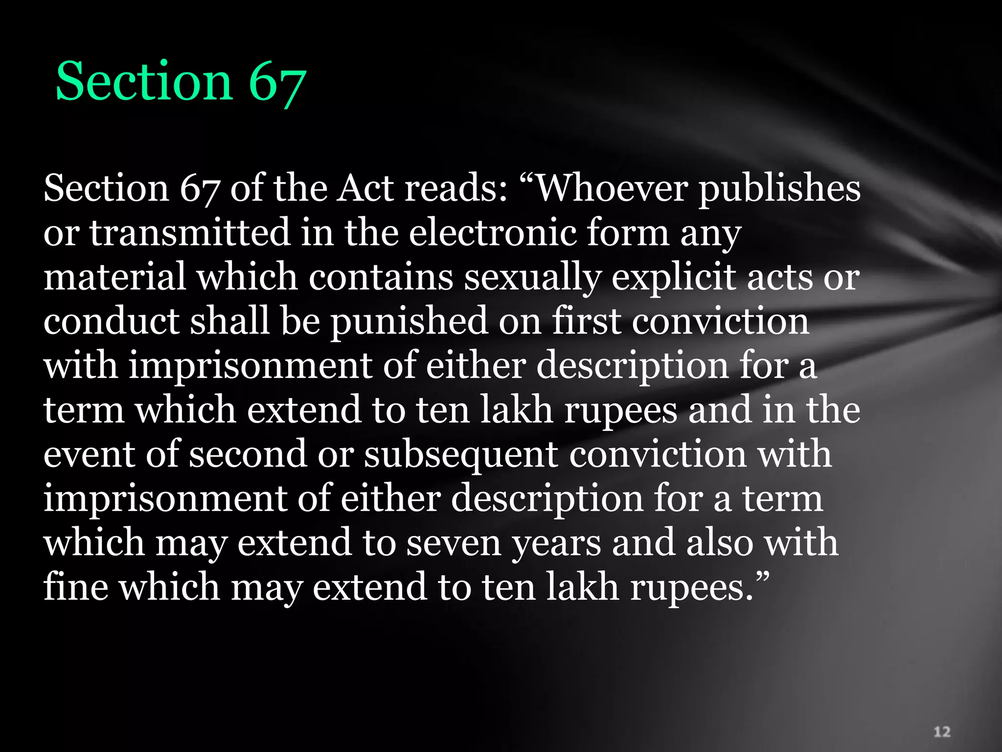 Section 67
Section 67 of the Act reads: “Whoever publishes
or transmitted in the electronic form any
material which contains sexually explicit acts or
conduct shall be punished on first conviction
with imprisonment of either description for a
term which extend to ten lakh rupees and in the
event of second or subsequent conviction with
imprisonment of either description for a term
which may extend to seven years and also with
fine which may extend to ten lakh rupees.”
 