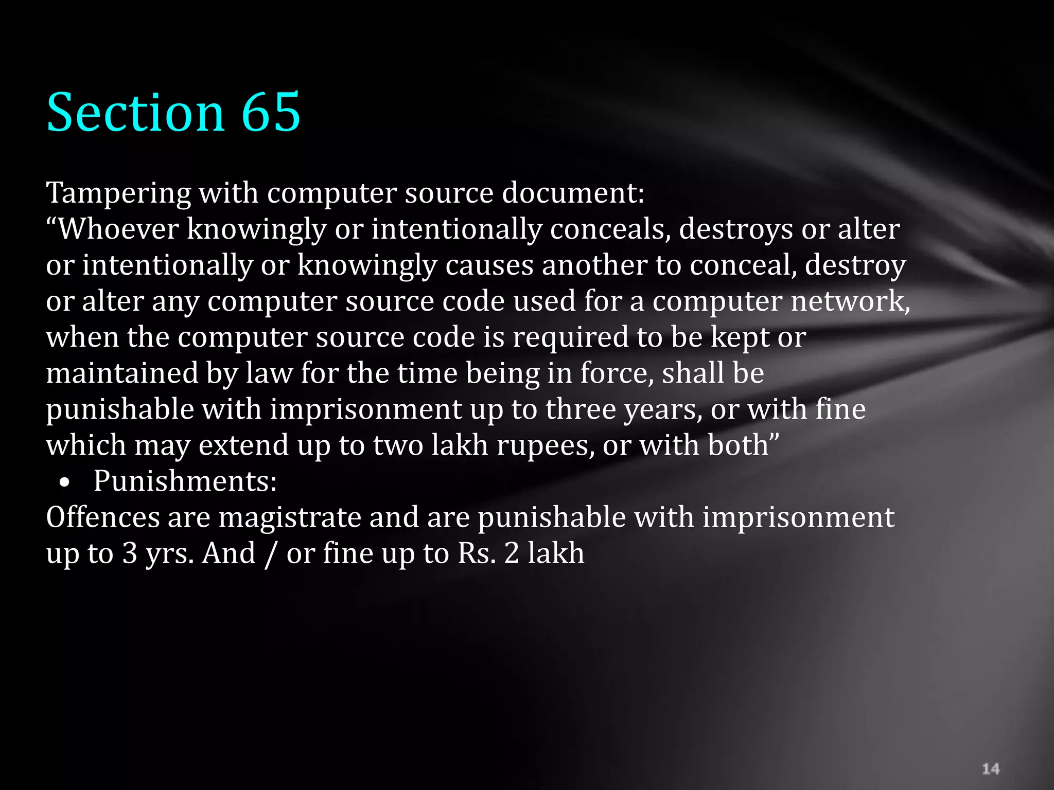 Section 65
Tampering with computer source document:
“Whoever knowingly or intentionally conceals, destroys or alter
or intentionally or knowingly causes another to conceal, destroy
or alter any computer source code used for a computer network,
when the computer source code is required to be kept or
maintained by law for the time being in force, shall be
punishable with imprisonment up to three years, or with fine
which may extend up to two lakh rupees, or with both”
 • Punishments:
Offences are magistrate and are punishable with imprisonment
up to 3 yrs. And / or fine up to Rs. 2 lakh
 