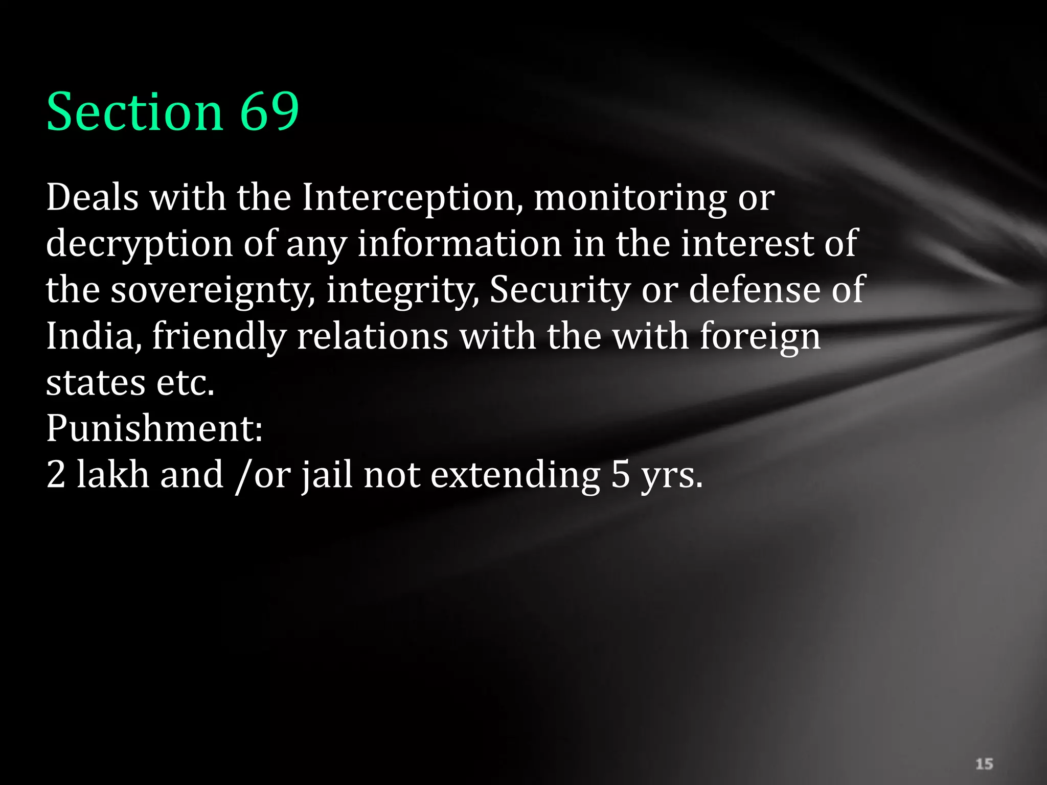 Section 69
Deals with the Interception, monitoring or
decryption of any information in the interest of
the sovereignty, integrity, Security or defense of
India, friendly relations with the with foreign
states etc.
Punishment:
2 lakh and /or jail not extending 5 yrs.
 