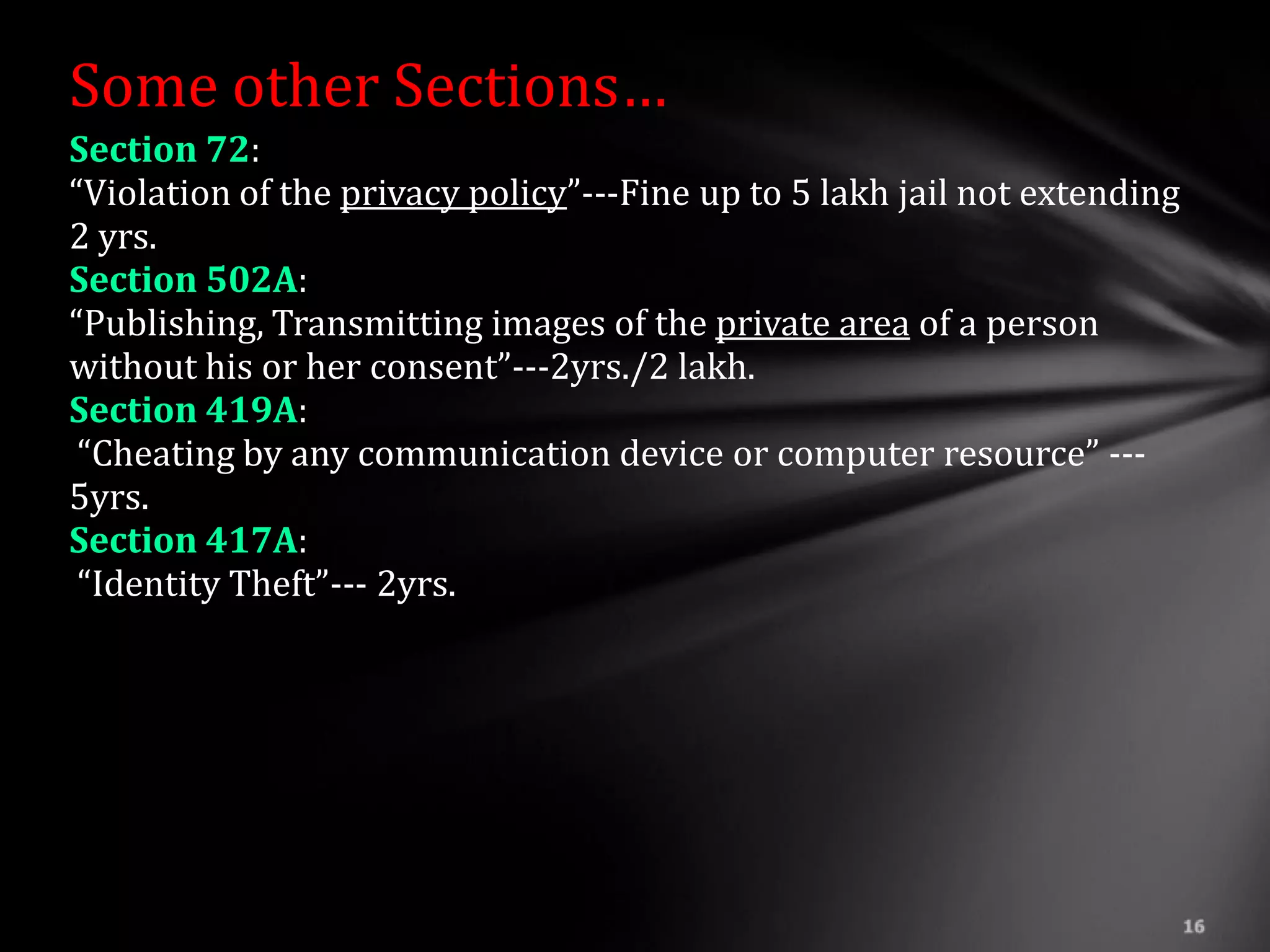 Some other Sections…
Section 72:
“Violation of the privacy policy”---Fine up to 5 lakh jail not extending
2 yrs.
Section 502A:
“Publishing, Transmitting images of the private area of a person
without his or her consent”---2yrs./2 lakh.
Section 419A:
 “Cheating by any communication device or computer resource” ---
5yrs.
Section 417A:
 “Identity Theft”--- 2yrs.
 