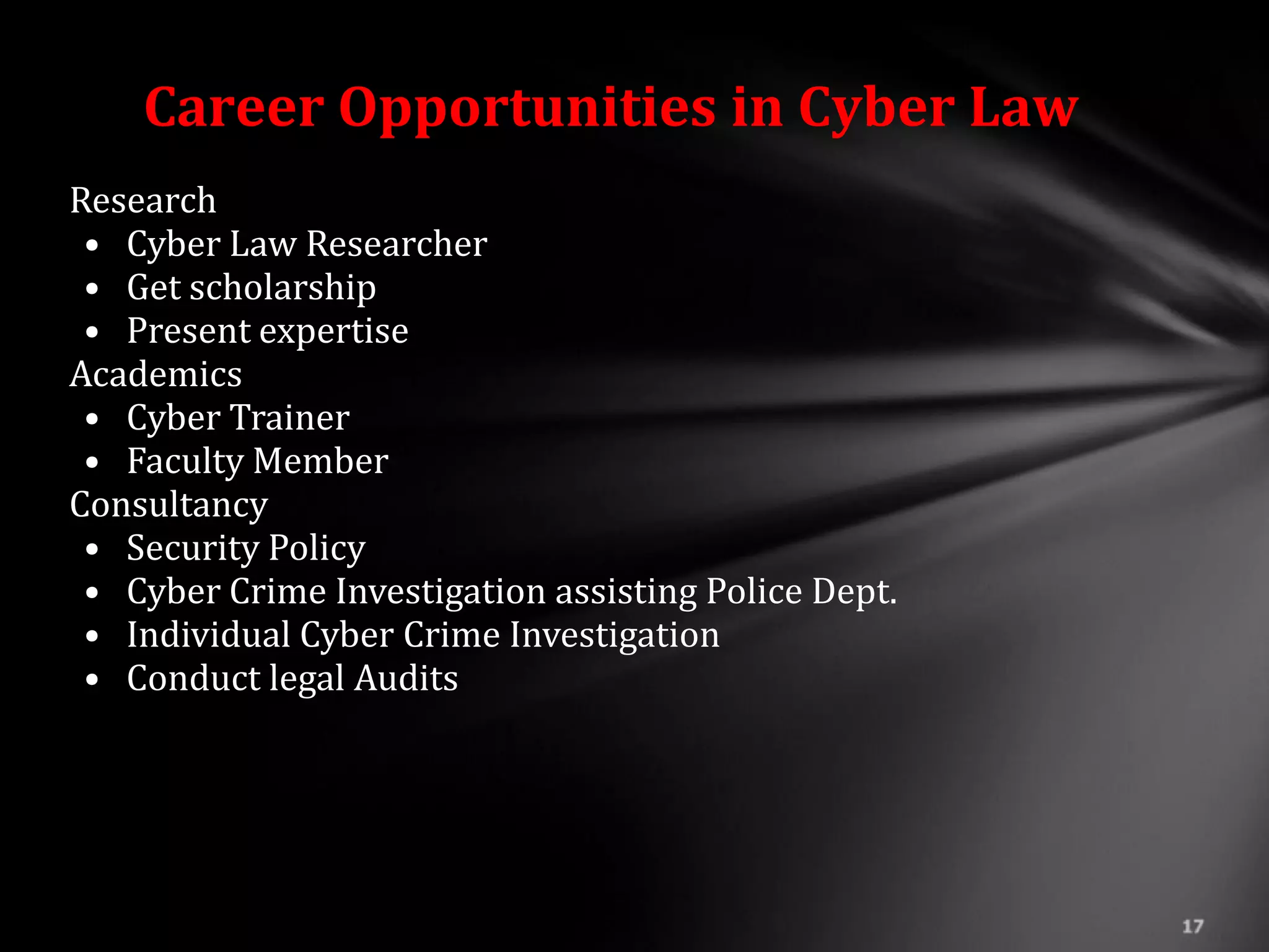 Career Opportunities in Cyber Law
Research
 • Cyber Law Researcher
 • Get scholarship
 • Present expertise
Academics
 • Cyber Trainer
 • Faculty Member
Consultancy
 • Security Policy
 • Cyber Crime Investigation assisting Police Dept.
 • Individual Cyber Crime Investigation
 • Conduct legal Audits
 