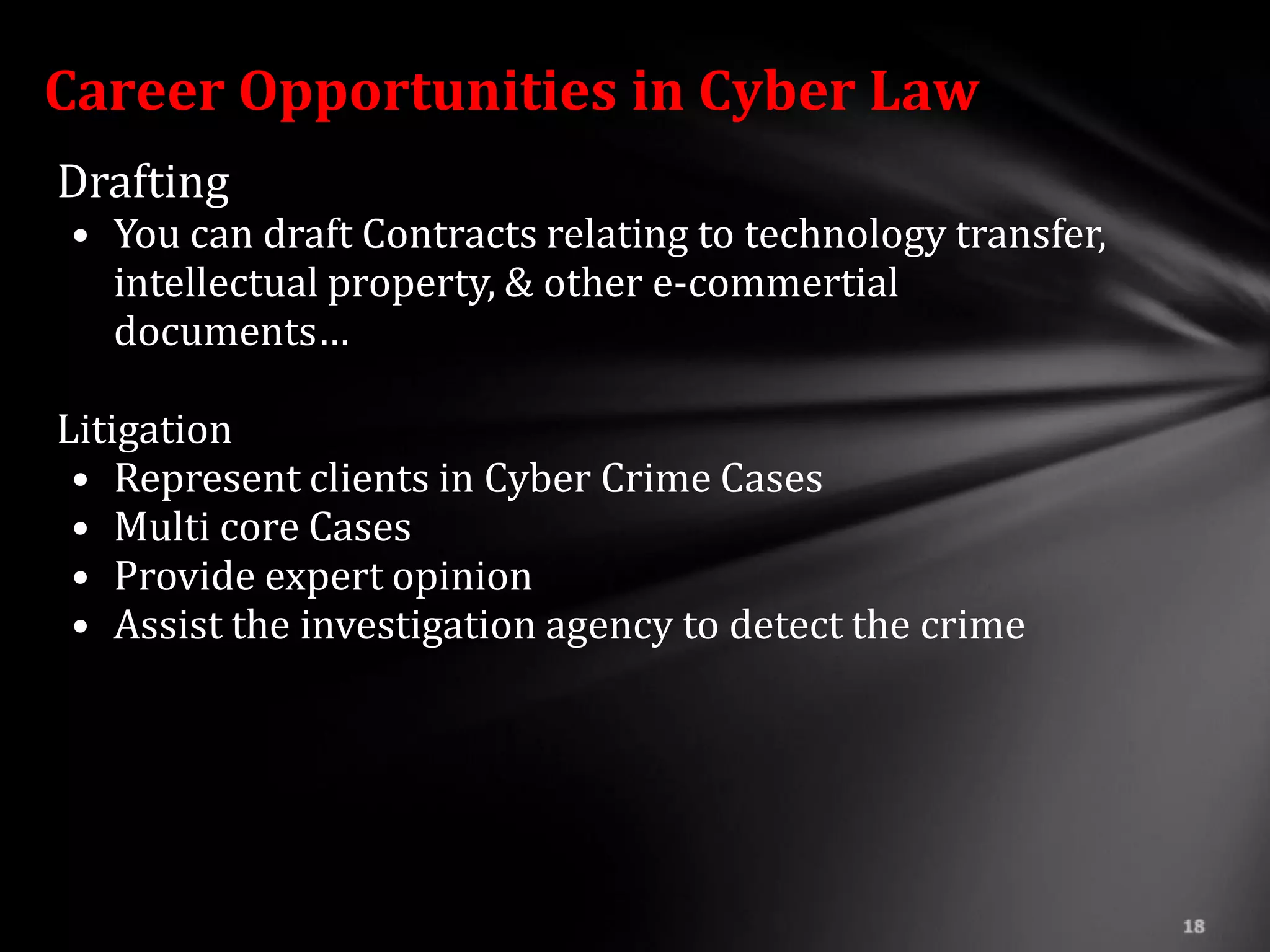 Career Opportunities in Cyber Law
Drafting
• You can draft Contracts relating to technology transfer,
  intellectual property, & other e-commertial
  documents…

Litigation
 • Represent clients in Cyber Crime Cases
 • Multi core Cases
 • Provide expert opinion
 • Assist the investigation agency to detect the crime
 