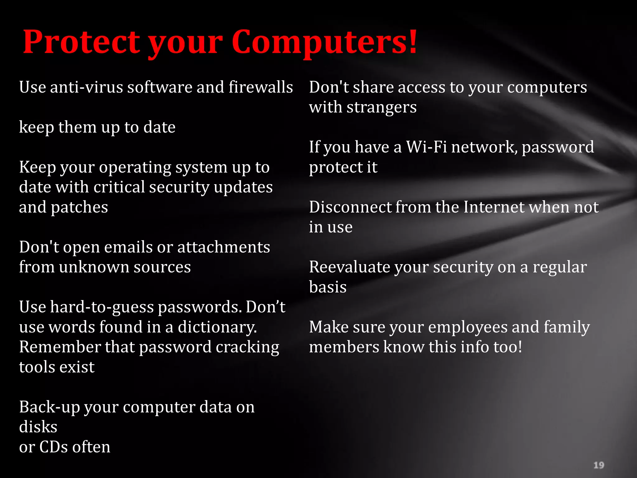 Protect your Computers!
Use anti-virus software and firewalls Don't share access to your computers
                                      with strangers
keep them up to date
                                      If you have a Wi-Fi network, password
Keep your operating system up to      protect it
date with critical security updates
and patches                           Disconnect from the Internet when not
                                      in use
Don't open emails or attachments
from unknown sources                  Reevaluate your security on a regular
                                      basis
Use hard-to-guess passwords. Don’t
use words found in a dictionary.      Make sure your employees and family
Remember that password cracking       members know this info too!
tools exist

Back-up your computer data on
disks
or CDs often
 