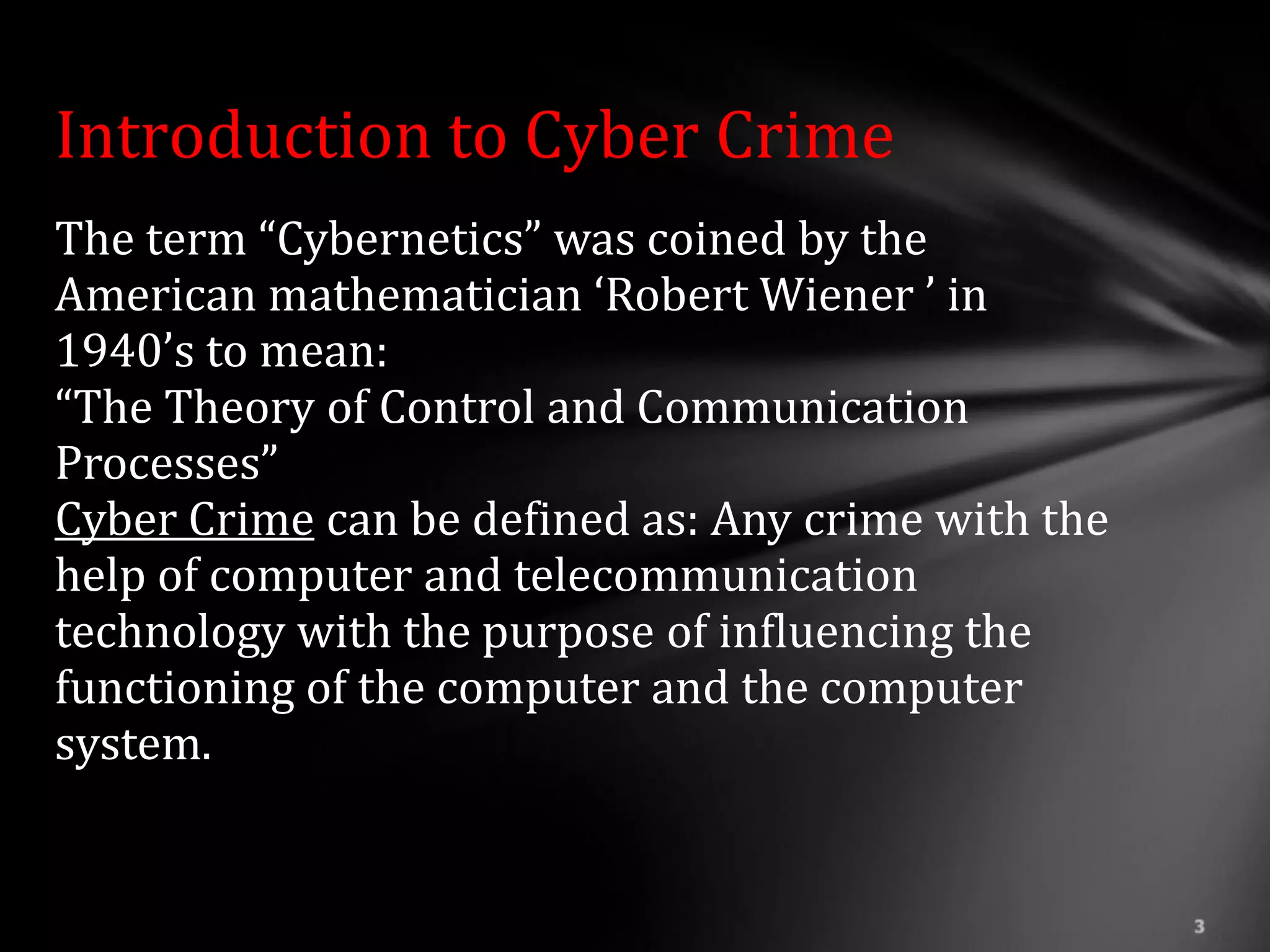 Introduction to Cyber Crime
The term “Cybernetics” was coined by the
American mathematician ‘Robert Wiener ’ in
1940’s to mean:
“The Theory of Control and Communication
Processes”
Cyber Crime can be defined as: Any crime with the
help of computer and telecommunication
technology with the purpose of influencing the
functioning of the computer and the computer
system.
 