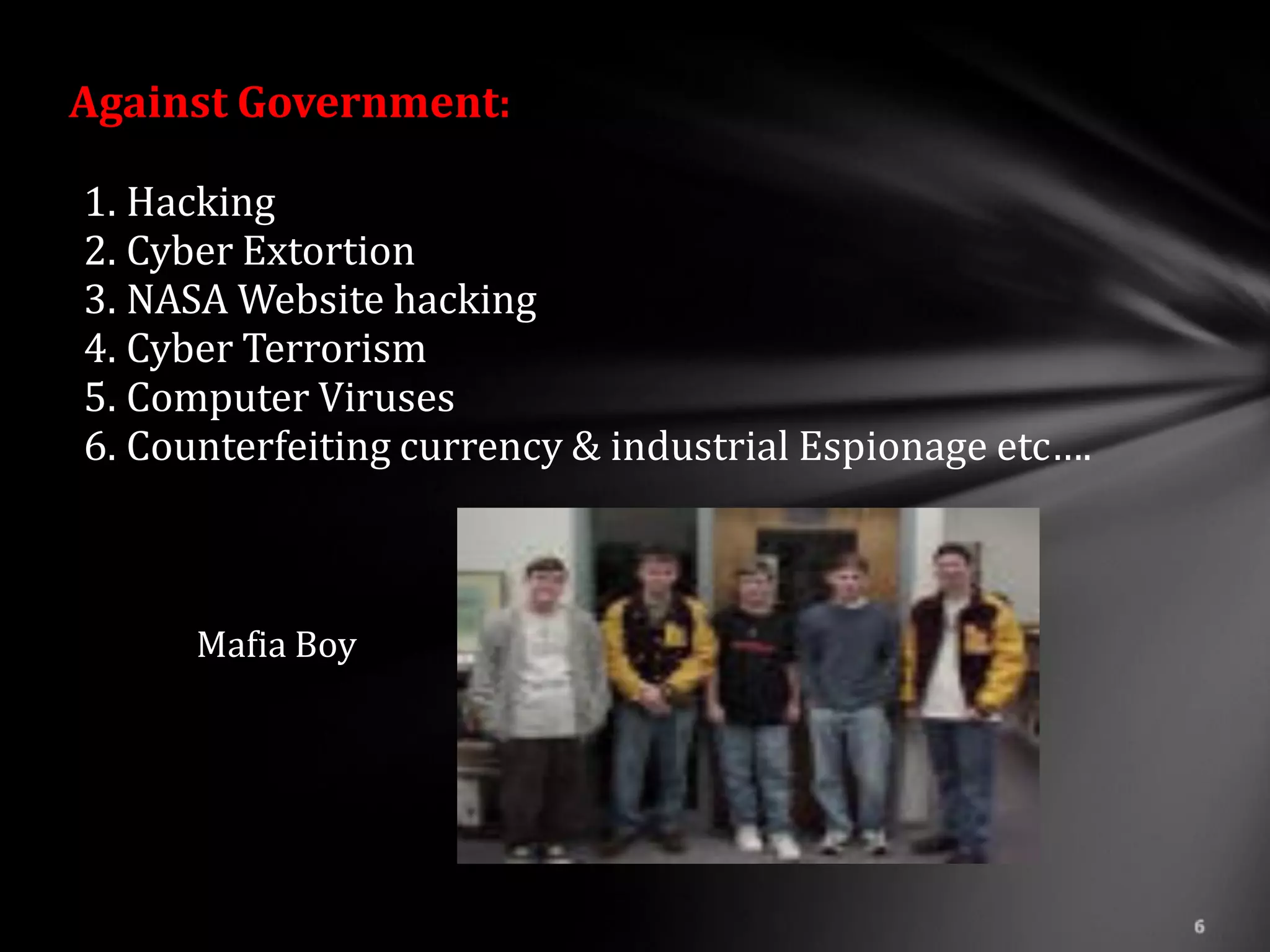 Against Government:

1. Hacking
2. Cyber Extortion
3. NASA Website hacking
4. Cyber Terrorism
5. Computer Viruses
6. Counterfeiting currency & industrial Espionage etc….



      Mafia Boy
 