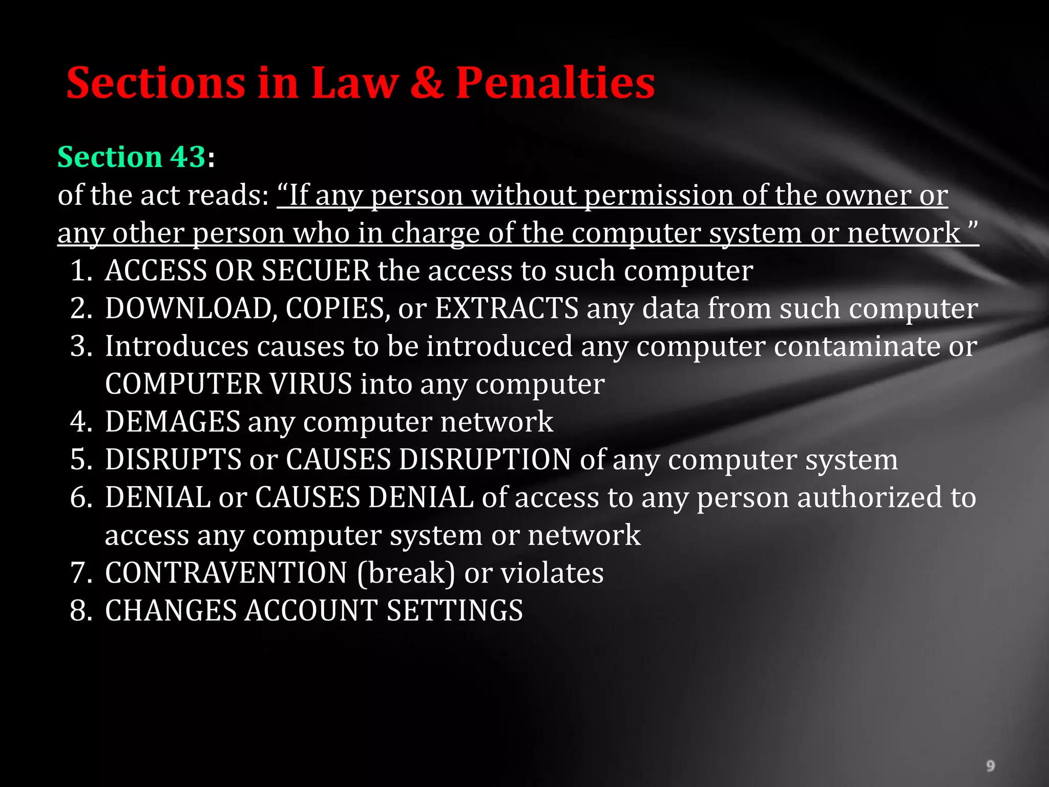 Sections in Law & Penalties
Section 43:
of the act reads: “If any person without permission of the owner or
any other person who in charge of the computer system or network ”
 1. ACCESS OR SECUER the access to such computer
 2. DOWNLOAD, COPIES, or EXTRACTS any data from such computer
 3. Introduces causes to be introduced any computer contaminate or
    COMPUTER VIRUS into any computer
 4. DEMAGES any computer network
 5. DISRUPTS or CAUSES DISRUPTION of any computer system
 6. DENIAL or CAUSES DENIAL of access to any person authorized to
    access any computer system or network
 7. CONTRAVENTION (break) or violates
 8. CHANGES ACCOUNT SETTINGS
 
