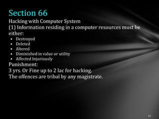 Section 66
Hacking with Computer System
(1) Information residing in a computer resources must be
either:
•   Destroyed
•   Deleted
•   Altered
•   Diminished in value or utility
•   Affected Injuriously
Punishment:
3 yrs. Or Fine up to 2 lac for hacking.
The offences are tribal by any magistrate.
 