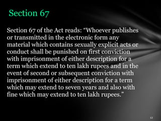 Section 67
Section 67 of the Act reads: “Whoever publishes
or transmitted in the electronic form any
material which contains sexually explicit acts or
conduct shall be punished on first conviction
with imprisonment of either description for a
term which extend to ten lakh rupees and in the
event of second or subsequent conviction with
imprisonment of either description for a term
which may extend to seven years and also with
fine which may extend to ten lakh rupees.”
 