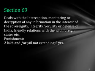 Section 69
Deals with the Interception, monitoring or
decryption of any information in the interest of
the sovereignty, integrity, Security or defense of
India, friendly relations with the with foreign
states etc.
Punishment:
2 lakh and /or jail not extending 5 yrs.
 