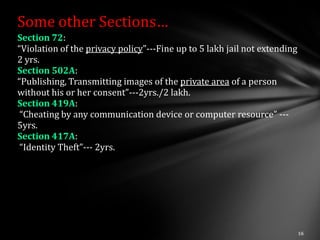 Some other Sections…
Section 72:
“Violation of the privacy policy”---Fine up to 5 lakh jail not extending
2 yrs.
Section 502A:
“Publishing, Transmitting images of the private area of a person
without his or her consent”---2yrs./2 lakh.
Section 419A:
 “Cheating by any communication device or computer resource” ---
5yrs.
Section 417A:
 “Identity Theft”--- 2yrs.
 