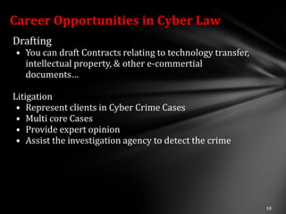 Career Opportunities in Cyber Law
Drafting
• You can draft Contracts relating to technology transfer,
  intellectual property, & other e-commertial
  documents…

Litigation
 • Represent clients in Cyber Crime Cases
 • Multi core Cases
 • Provide expert opinion
 • Assist the investigation agency to detect the crime
 