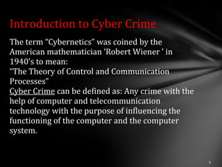 Introduction to Cyber Crime
The term “Cybernetics” was coined by the
American mathematician ‘Robert Wiener ’ in
1940’s to mean:
“The Theory of Control and Communication
Processes”
Cyber Crime can be defined as: Any crime with the
help of computer and telecommunication
technology with the purpose of influencing the
functioning of the computer and the computer
system.
 