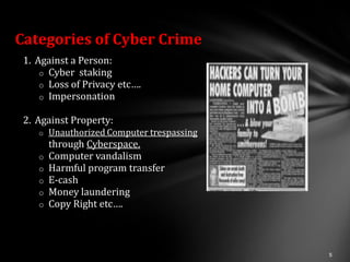 Categories of Cyber Crime
 1. Against a Person:
     o Cyber staking
     o Loss of Privacy etc….
     o Impersonation

 2. Against Property:
    o   Unauthorized Computer trespassing
      through Cyberspace.
    o Computer vandalism
    o Harmful program transfer
    o E-cash
    o Money laundering
    o Copy Right etc….
 