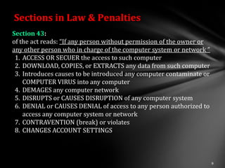 Sections in Law & Penalties
Section 43:
of the act reads: “If any person without permission of the owner or
any other person who in charge of the computer system or network ”
 1. ACCESS OR SECUER the access to such computer
 2. DOWNLOAD, COPIES, or EXTRACTS any data from such computer
 3. Introduces causes to be introduced any computer contaminate or
    COMPUTER VIRUS into any computer
 4. DEMAGES any computer network
 5. DISRUPTS or CAUSES DISRUPTION of any computer system
 6. DENIAL or CAUSES DENIAL of access to any person authorized to
    access any computer system or network
 7. CONTRAVENTION (break) or violates
 8. CHANGES ACCOUNT SETTINGS
 