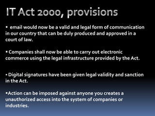  email would now be a valid and legal form of communication
in our country that can be duly produced and approved in a
court of law.
 Companies shall now be able to carry out electronic
commerce using the legal infrastructure provided by the Act.
 Digital signatures have been given legal validity and sanction
in the Act.
Action can be imposed against anyone you creates a
unauthorized access into the system of companies or
industries.
 