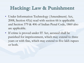 Hacking: Law & Punishment
• Under Information Technology (Amendment) Act,
2008, Section 43(a) read with section 66 is applicable
and Section 379 & 406 of Indian Penal Code, 1860 also
are applicable.
• If crime is proved under IT Act, accused shall be
punished for imprisonment, which may extend to three
years or with fine, which may extend to five lakh rupees
or both.
 
