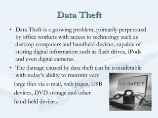 Data Theft
• Data Theft is a growing problem, primarily perpetrated
by office workers with access to technology such as
desktop computers and handheld devices, capable of
storing digital information such as flash drives, iPods
and even digital cameras.
• The damage caused by data theft can be considerable
with today’s ability to transmit very
large files via e-mail, web pages, USB
devices, DVD storage and other
hand-held devices.
 